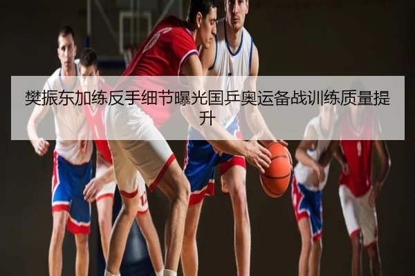 樊振东加练反手细节曝光国乒奥运备战训练质量提升