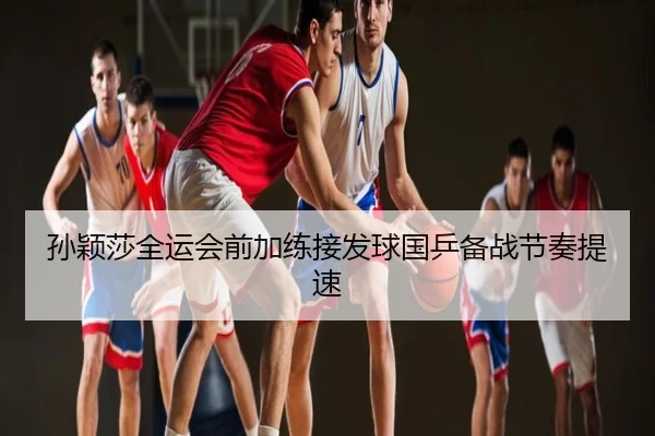 孙颖莎全运会前加练接发球国乒备战节奏提速
